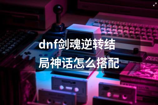 dnf剑魂逆转结局神话怎么搭配-第1张-游戏信息-龙启网