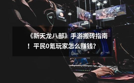 《新天龙八部》手游搬砖指南!平民0氪玩家怎么赚钱?-第1张-游戏信息-龙启网