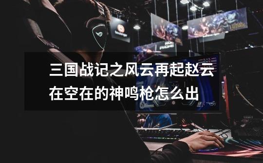 三国战记之风云再起赵云在空在的神鸣枪怎么出-第1张-游戏信息-龙启网