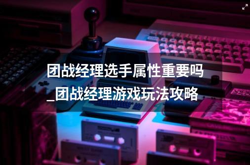 团战经理选手属性重要吗_团战经理游戏玩法攻略-第1张-游戏信息-龙启网
