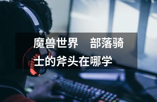魔兽世界　部落骑士的斧头在哪学-第1张-游戏信息-龙启网