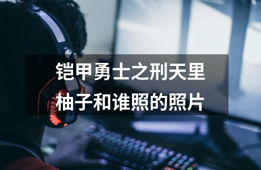 铠甲勇士之刑天里柚子和谁照的照片-第1张-游戏信息-龙启网