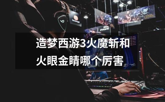造梦西游3火魔斩和火眼金睛哪个厉害-第1张-游戏信息-龙启网