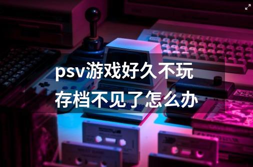 psv游戏好久不玩存档不见了怎么办-第1张-游戏信息-龙启网