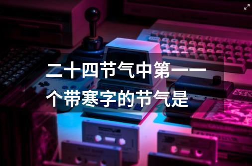 二十四节气中第一一个带寒字的节气是-第1张-游戏信息-龙启网