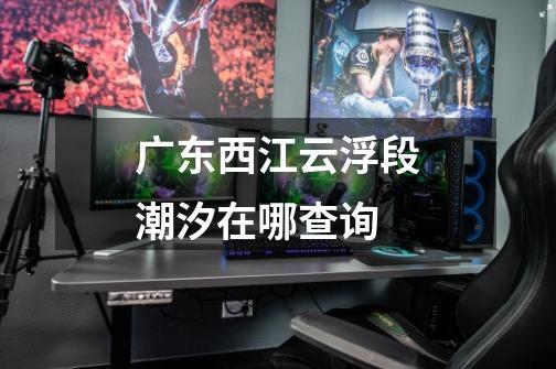 广东西江云浮段潮汐在哪查询-第1张-游戏信息-龙启网