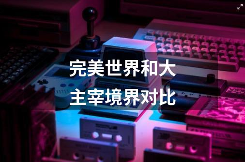 完美世界和大主宰境界对比-第1张-游戏信息-龙启网