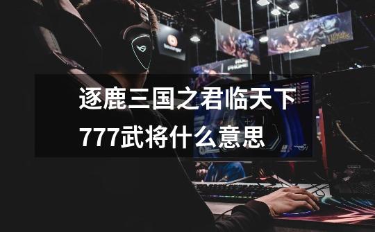 逐鹿三国之君临天下777武将什么意思-第1张-游戏信息-龙启网