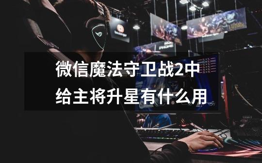 微信魔法守卫战2中给主将升星有什么用-第1张-游戏信息-龙启网