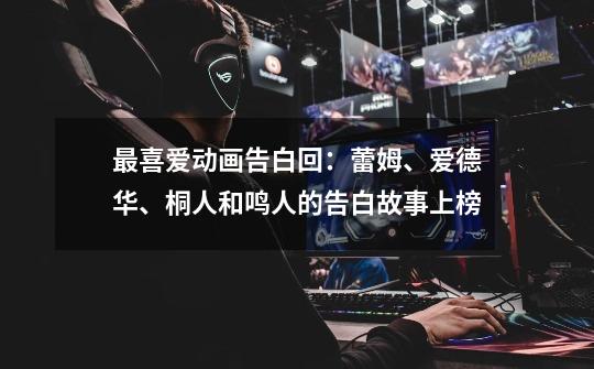 最喜爱动画告白回:蕾姆、爱德华、桐人和鸣人的告白故事上榜-第1张-游戏信息-龙启网