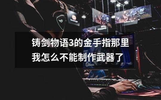 铸剑物语3的金手指那里我怎么不能制作武器了-第1张-游戏信息-龙启网