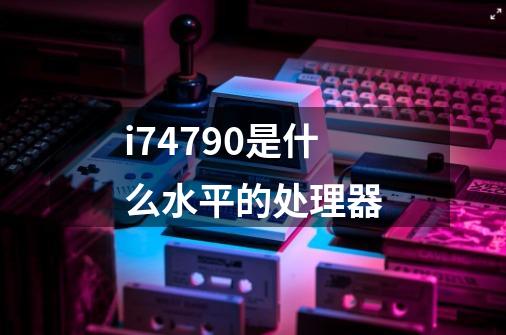 i74790是什么水平的处理器-第1张-游戏信息-龙启网