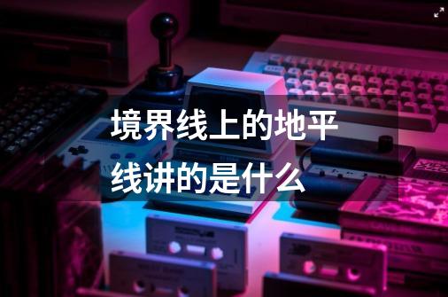 境界线上的地平线讲的是什么-第1张-游戏信息-龙启网