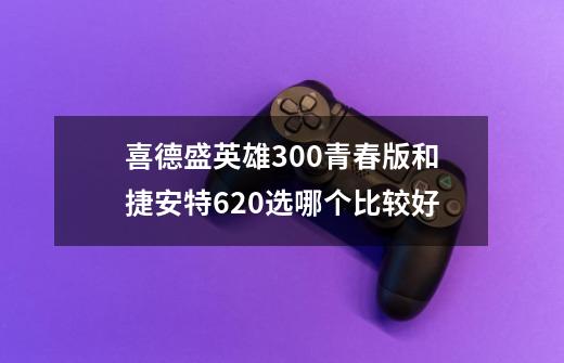 喜德盛英雄300青春版和捷安特620选哪个比较好-第1张-游戏信息-龙启网
