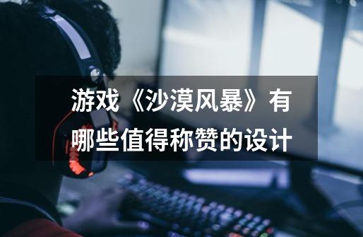 游戏《沙漠风暴》有哪些值得称赞的设计-第1张-游戏信息-龙启网