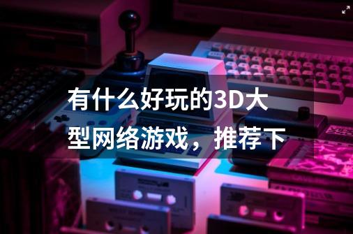 有什么好玩的3D大型网络游戏，推荐下-第1张-游戏信息-龙启网