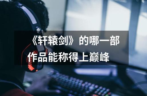 《轩辕剑》的哪一部作品能称得上巅峰-第1张-游戏信息-龙启网
