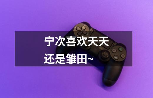 宁次喜欢天天还是雏田~-第1张-游戏信息-龙启网