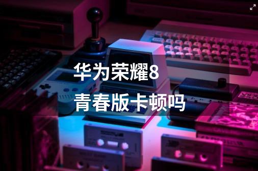 华为荣耀8 青春版卡顿吗-第1张-游戏信息-龙启网