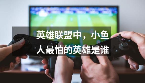 英雄联盟中,小鱼人最怕的英雄是谁-第1张-游戏信息-龙启网
