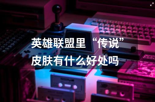 英雄联盟里“传说”皮肤有什么好处吗-第1张-游戏信息-龙启网