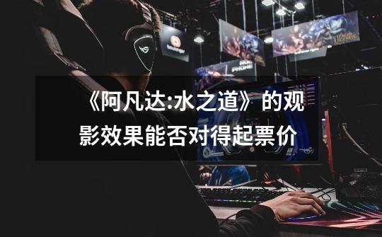 《阿凡达:水之道》的观影效果能否对得起票价-第1张-游戏信息-龙启网