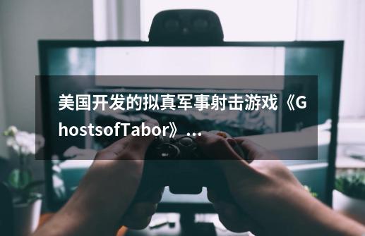 美国开发的拟真军事射击游戏《GhostsofTabor》怎么样-第1张-游戏信息-龙启网