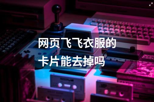 网页飞飞衣服的卡片能去掉吗-第1张-游戏信息-龙启网