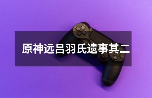 原神远吕羽氏遗事其二-第1张-游戏信息-龙启网