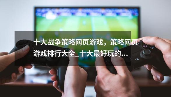 十大战争策略网页游戏,策略网页游戏排行大全_十大最好玩的策略类网页游戏-第1张-游戏信息-龙启网