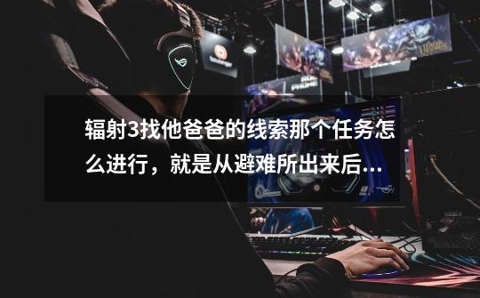 辐射3找他爸爸的线索那个任务怎么进行，就是从避难所出来后的任务。关键是怎么走。-第1张-游戏信息-龙启网