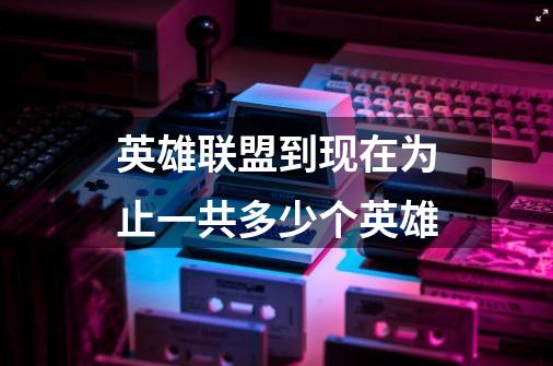 英雄联盟到现在为止一共多少个英雄-第1张-游戏信息-龙启网