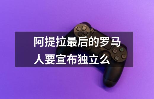 阿提拉最后的罗马人要宣布独立么-第1张-游戏信息-龙启网