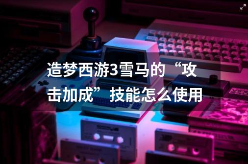 造梦西游3雪马的“攻击加成”技能怎么使用-第1张-游戏信息-龙启网