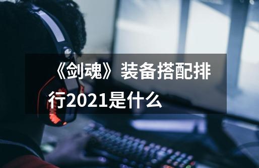 《剑魂》装备搭配排行2021是什么-第1张-游戏信息-龙启网