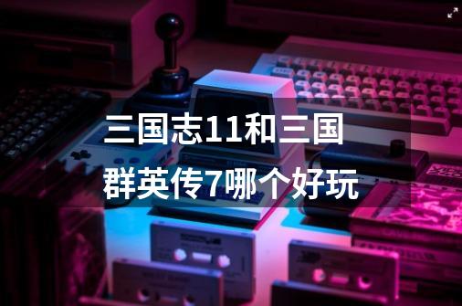 三国志11和三国群英传7哪个好玩-第1张-游戏信息-龙启网