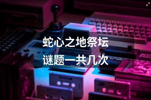 蛇心之地祭坛谜题一共几次-第1张-游戏信息-龙启网