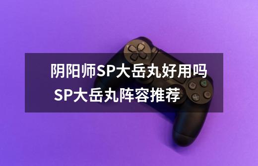阴阳师SP大岳丸好用吗 SP大岳丸阵容推荐-第1张-游戏信息-龙启网