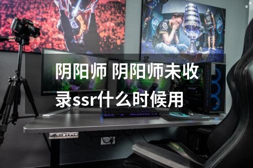 阴阳师 阴阳师未收录ssr什么时候用-第1张-游戏信息-龙启网