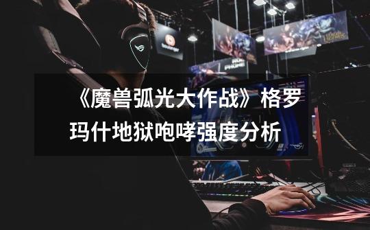 《魔兽弧光大作战》格罗玛什地狱咆哮强度分析-第1张-游戏信息-龙启网