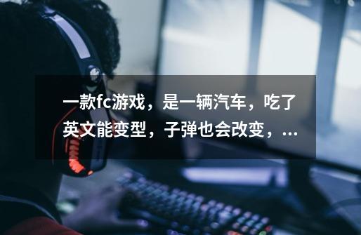 一款fc游戏,是一辆汽车,吃了英文能变型,子弹也会改变,不是中东战-第1张-游戏信息-龙启网