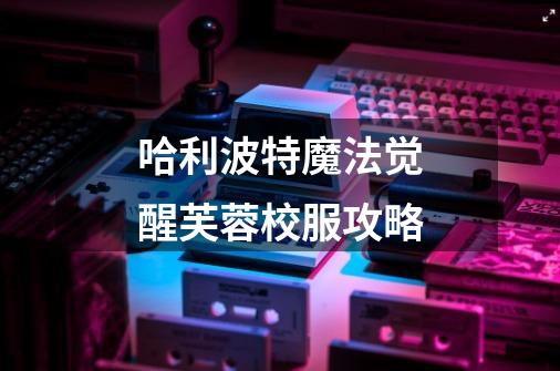 哈利波特魔法觉醒芙蓉校服攻略-第1张-游戏信息-龙启网