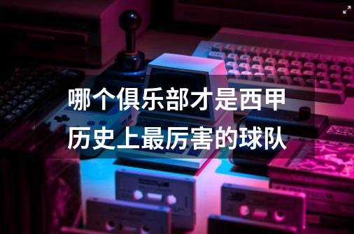 哪个俱乐部才是西甲历史上最厉害的球队-第1张-游戏信息-龙启网