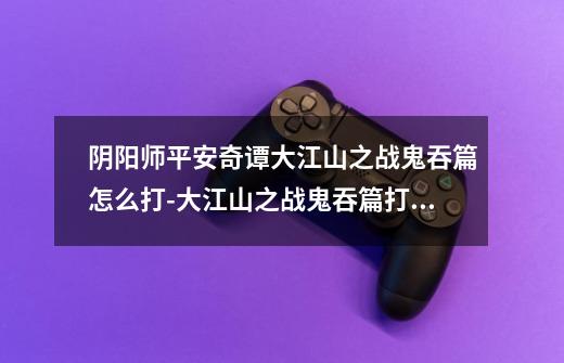 阴阳师平安奇谭大江山之战鬼吞篇怎么打-大江山之战鬼吞篇打法攻略-第1张-游戏信息-龙启网