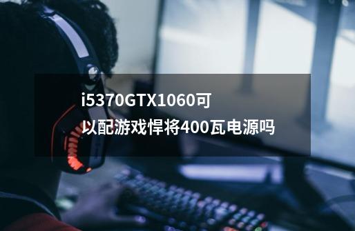 i5370GTX1060可以配游戏悍将400瓦电源吗-第1张-游戏信息-龙启网