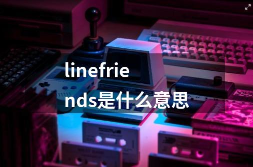 linefriends是什么意思-第1张-游戏信息-龙启网