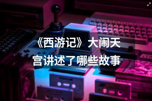 《西游记》大闹天宫讲述了哪些故事-第1张-游戏信息-龙启网