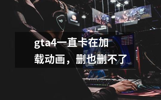 gta4一直卡在加载动画，删也删不了-第1张-游戏信息-龙启网