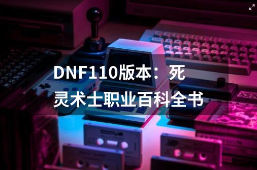 DNF110版本:死灵术士职业百科全书-第1张-游戏信息-龙启网