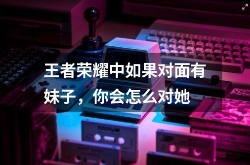 王者荣耀中如果对面有妹子,你会怎么对她-第1张-游戏信息-龙启网